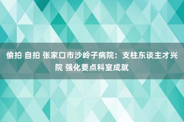 偷拍 自拍 张家口市沙岭子病院：支柱东谈主才兴院 强化要点科室成就