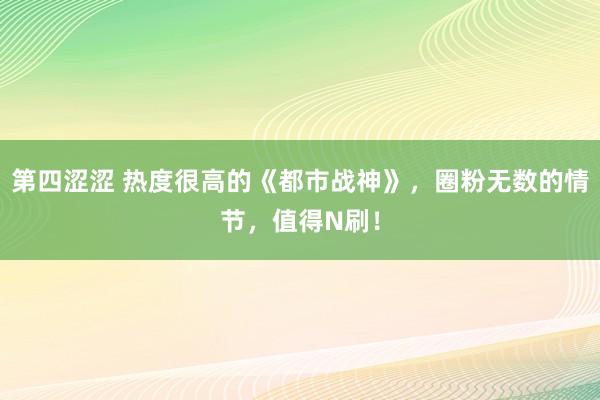 第四涩涩 热度很高的《都市战神》，圈粉无数的情节，值得N刷！