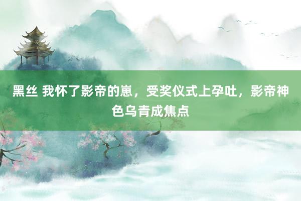 黑丝 我怀了影帝的崽，受奖仪式上孕吐，影帝神色乌青成焦点