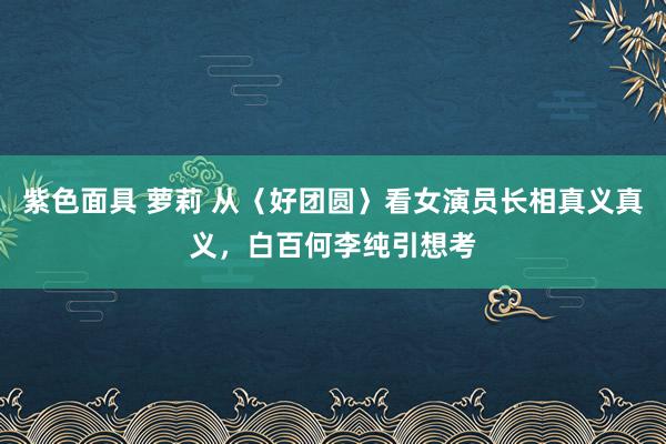 紫色面具 萝莉 从〈好团圆〉看女演员长相真义真义，白百何李纯引想考