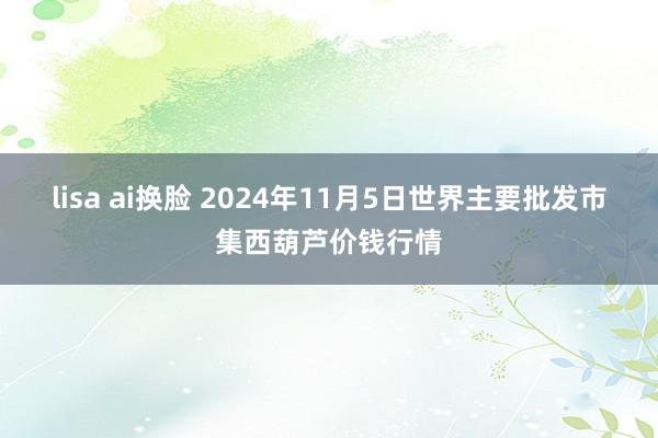 lisa ai换脸 2024年11月5日世界主要批发市集西葫芦价钱行情