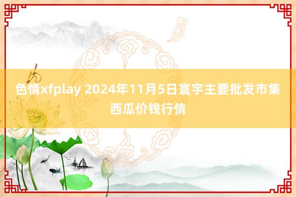 色情xfplay 2024年11月5日寰宇主要批发市集西瓜价钱行情