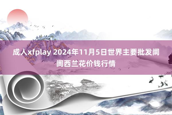 成人xfplay 2024年11月5日世界主要批发阛阓西兰花价钱行情