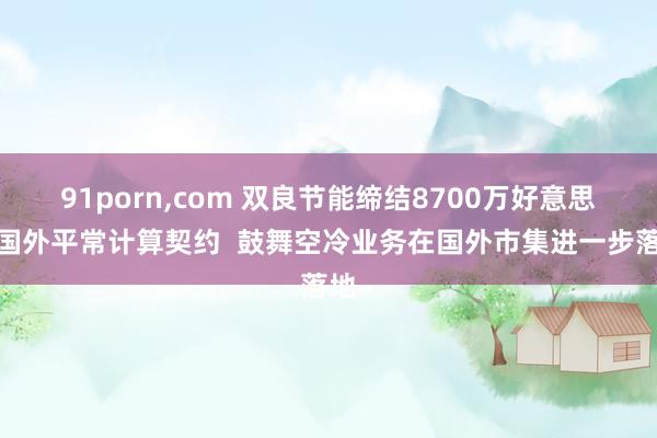 91porn，com 双良节能缔结8700万好意思元国外平常计算契约  鼓舞空冷业务在国外市集进一步落地