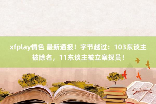 xfplay情色 最新通报！字节越过：103东谈主被除名，11东谈主被立案探员！