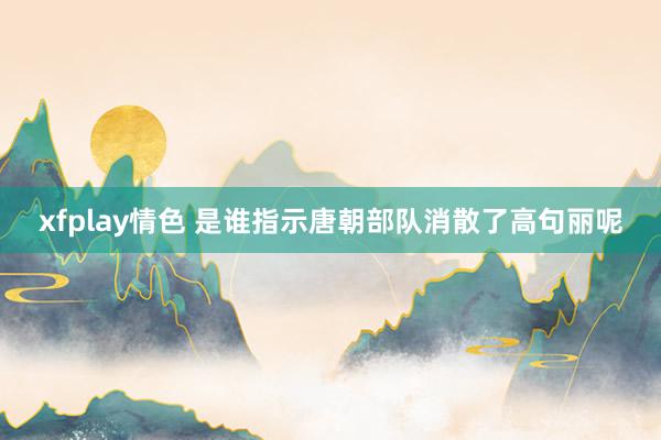 xfplay情色 是谁指示唐朝部队消散了高句丽呢