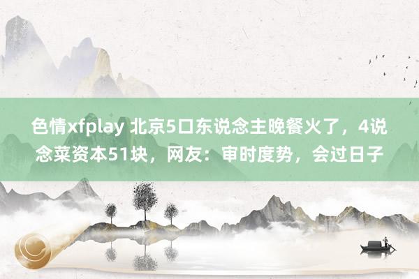 色情xfplay 北京5口东说念主晚餐火了，4说念菜资本51块，网友：审时度势，会过日子