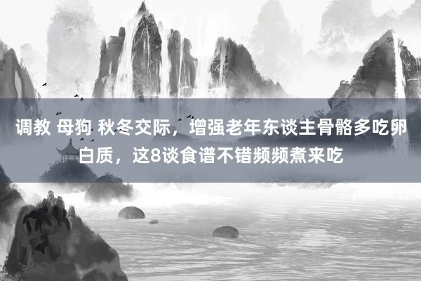 调教 母狗 秋冬交际，增强老年东谈主骨骼多吃卵白质，这8谈食谱不错频频煮来吃