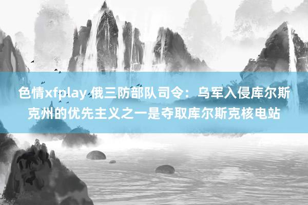 色情xfplay 俄三防部队司令：乌军入侵库尔斯克州的优先主义之一是夺取库尔斯克核电站