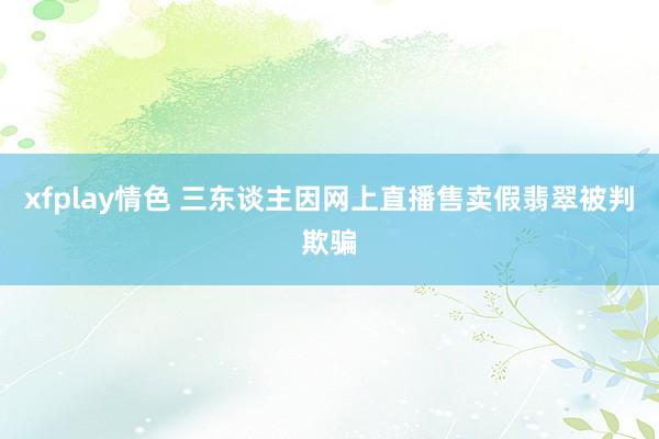 xfplay情色 三东谈主因网上直播售卖假翡翠被判欺骗