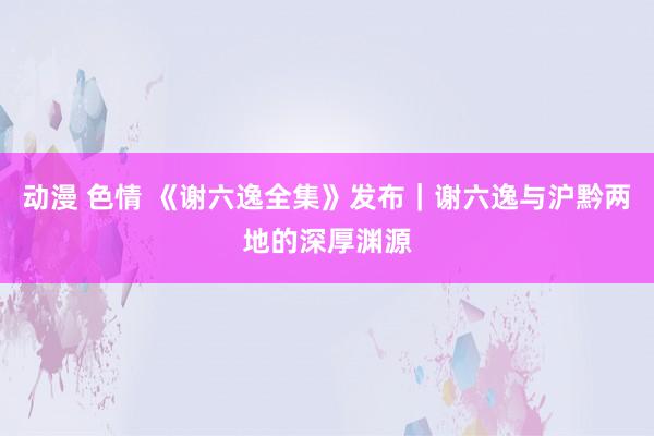 动漫 色情 《谢六逸全集》发布｜谢六逸与沪黔两地的深厚渊源