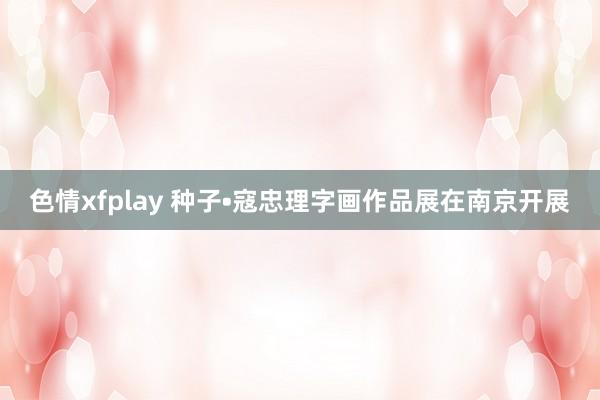 色情xfplay 种子•寇忠理字画作品展在南京开展