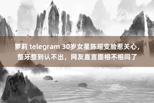 萝莉 telegram 30岁女星陈瑶变脸惹关心，整牙整到认不出，网友直言面相不相同了