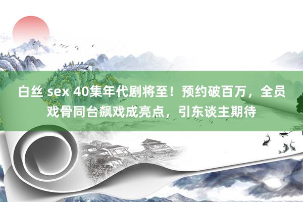 白丝 sex 40集年代剧将至！预约破百万，全员戏骨同台飙戏成亮点，引东谈主期待