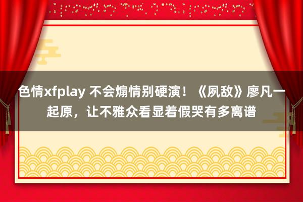 色情xfplay 不会煽情别硬演！《夙敌》廖凡一起原，让不雅众看显着假哭有多离谱