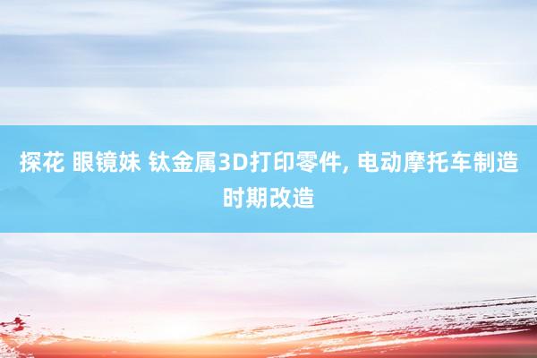 探花 眼镜妹 钛金属3D打印零件， 电动摩托车制造时期改造