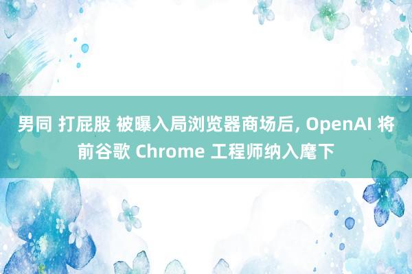 男同 打屁股 被曝入局浏览器商场后， OpenAI 将前谷歌 Chrome 工程师纳入麾下