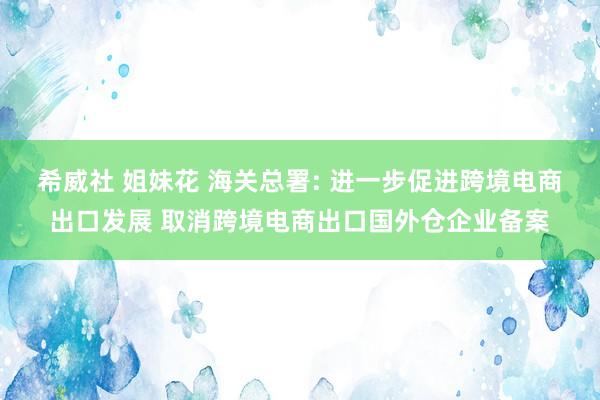 希威社 姐妹花 海关总署: 进一步促进跨境电商出口发展 取消跨境电商出口国外仓企业备案