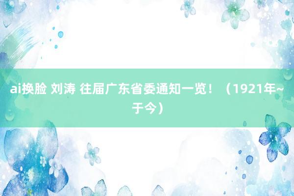 ai换脸 刘涛 往届广东省委通知一览！（1921年~于今）