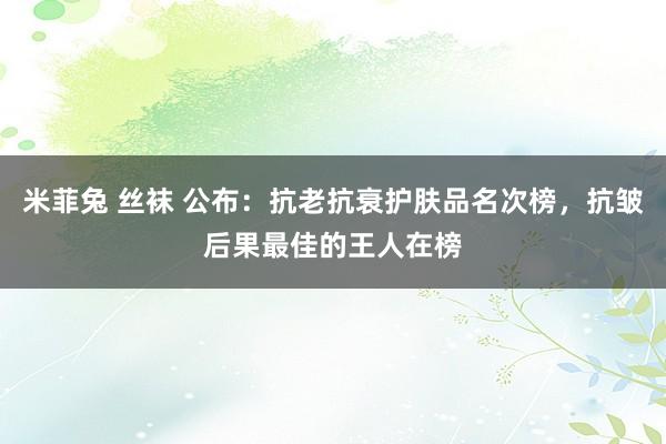 米菲兔 丝袜 公布：抗老抗衰护肤品名次榜，抗皱后果最佳的王人在榜