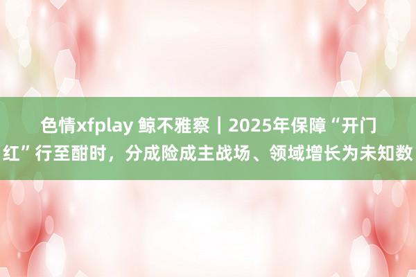 色情xfplay 鲸不雅察｜2025年保障“开门红”行至酣时，分成险成主战场、领域增长为未知数