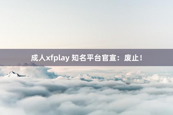 成人xfplay 知名平台官宣：废止！