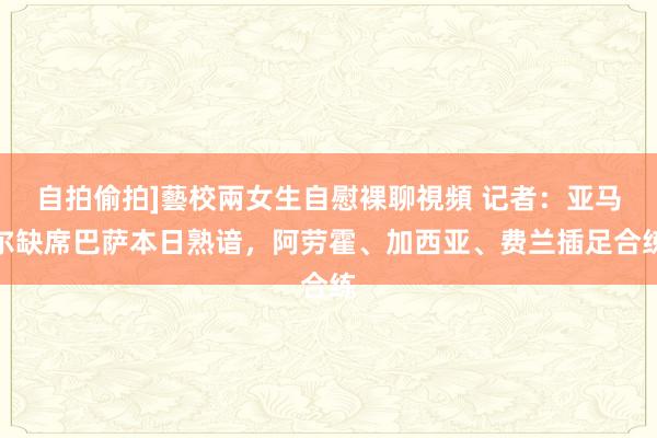 自拍偷拍]藝校兩女生自慰裸聊視頻 记者：亚马尔缺席巴萨本日熟谙，阿劳霍、加西亚、费兰插足合练