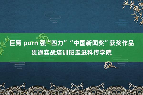 巨臀 porn 强“四力”“中国新闻奖”获奖作品贯通实战培训班走进科传学院