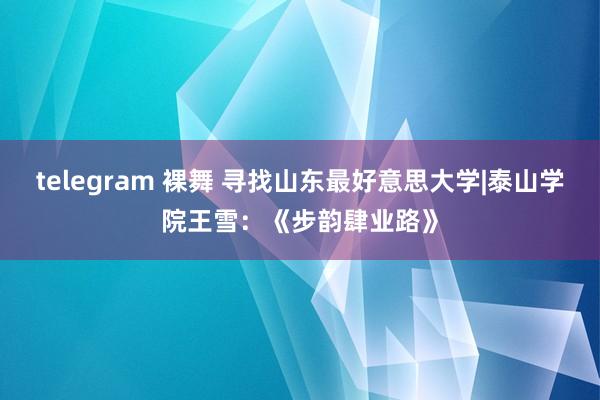 telegram 裸舞 寻找山东最好意思大学|泰山学院王雪：《步韵肆业路》