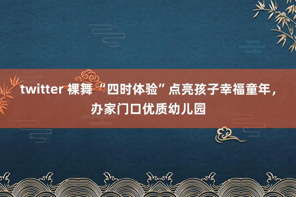 twitter 裸舞 “四时体验”点亮孩子幸福童年，办家门口优质幼儿园