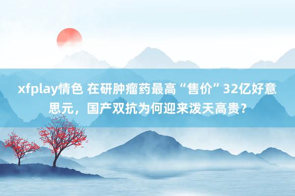 xfplay情色 在研肿瘤药最高“售价”32亿好意思元，国产双抗为何迎来泼天高贵？