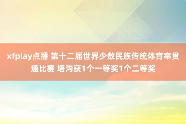 xfplay点播 第十二届世界少数民族传统体育率贯通比赛 塔沟获1个一等奖1个二等奖