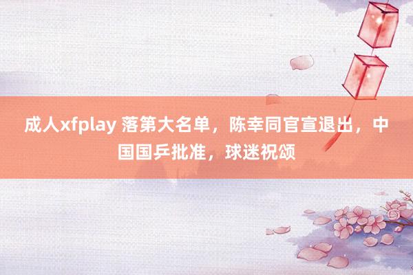 成人xfplay 落第大名单，陈幸同官宣退出，中国国乒批准，球迷祝颂