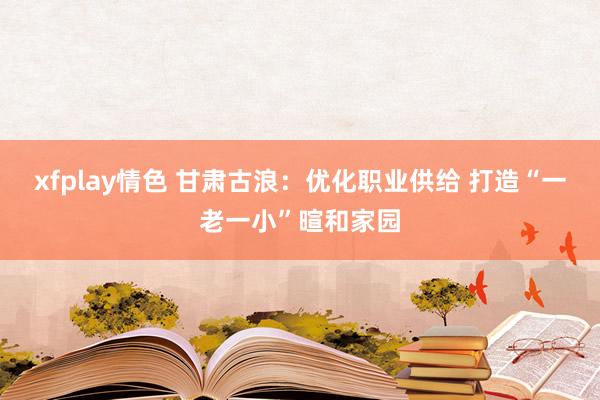 xfplay情色 甘肃古浪：优化职业供给 打造“一老一小”暄和家园