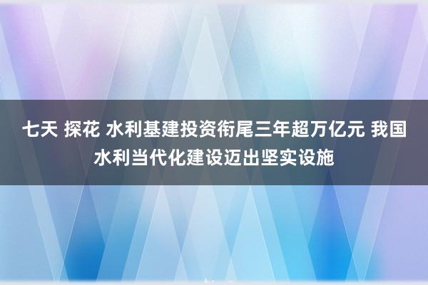 七天 探花 水利基建投资衔尾三年超万亿元 我国水利当代化建设迈出坚实设施