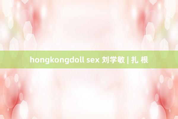 hongkongdoll sex 刘学敏 | 扎 根