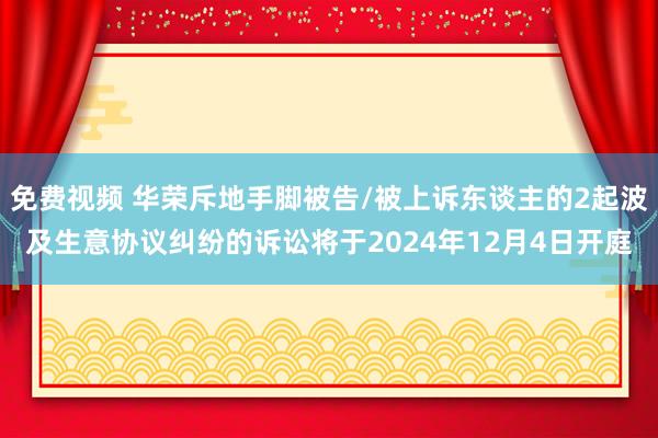 免费视频 华荣斥地手脚被告/被上诉东谈主的2起波及生意协议纠纷的诉讼将于2024年12月4日开庭