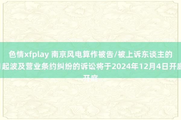 色情xfplay 南京风电算作被告/被上诉东谈主的1起波及营业条约纠纷的诉讼将于2024年12月4日开庭