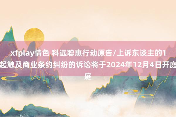 xfplay情色 科远聪惠行动原告/上诉东谈主的1起触及商业条约纠纷的诉讼将于2024年12月4日开庭