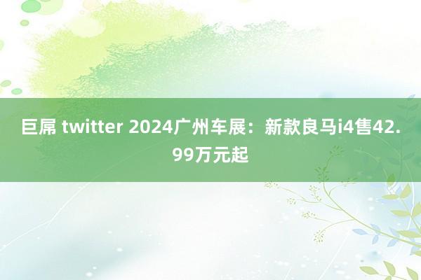 巨屌 twitter 2024广州车展：新款良马i4售42.99万元起