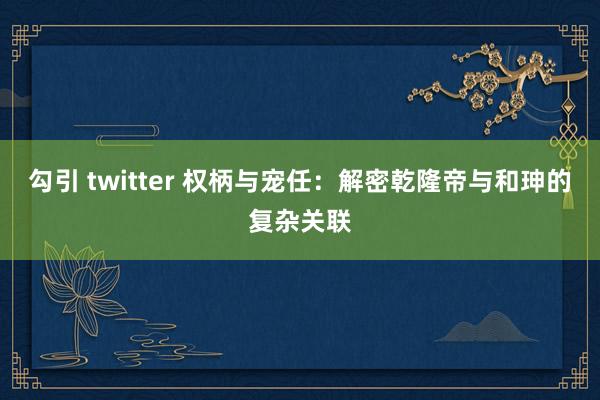 勾引 twitter 权柄与宠任：解密乾隆帝与和珅的复杂关联