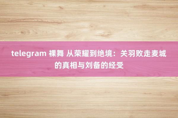 telegram 裸舞 从荣耀到绝境：关羽败走麦城的真相与刘备的经受