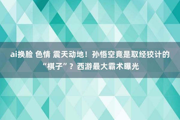 ai换脸 色情 震天动地！孙悟空竟是取经狡计的“棋子”？西游最大霸术曝光