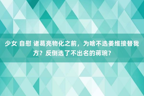 少女 自慰 诸葛亮物化之前，为啥不选姜维接替我方？反倒选了不出名的蒋琬？