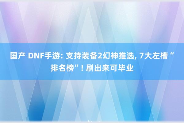 国产 DNF手游: 支持装备2幻神推选， 7大左槽“排名榜”! 刷出来可毕业