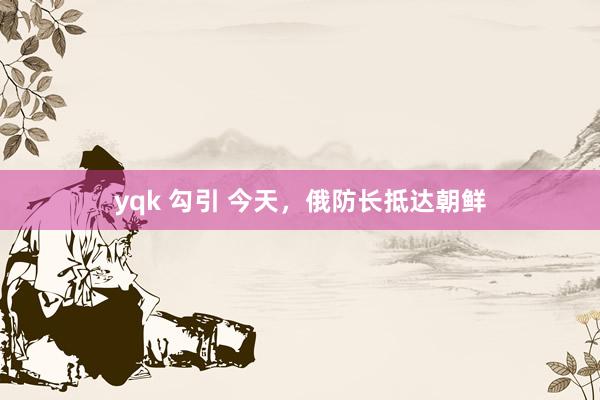 yqk 勾引 今天，俄防长抵达朝鲜