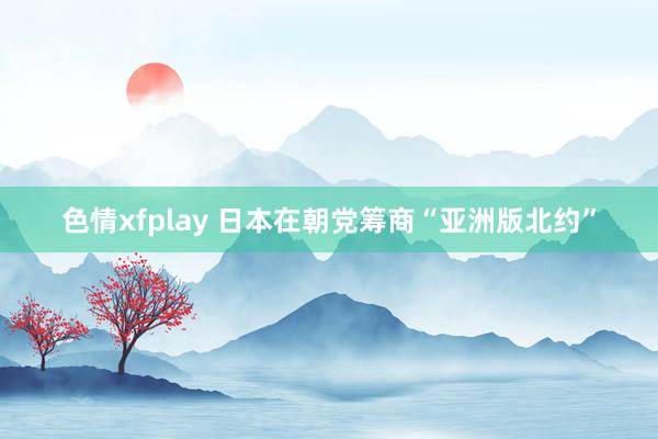 色情xfplay 日本在朝党筹商“亚洲版北约”