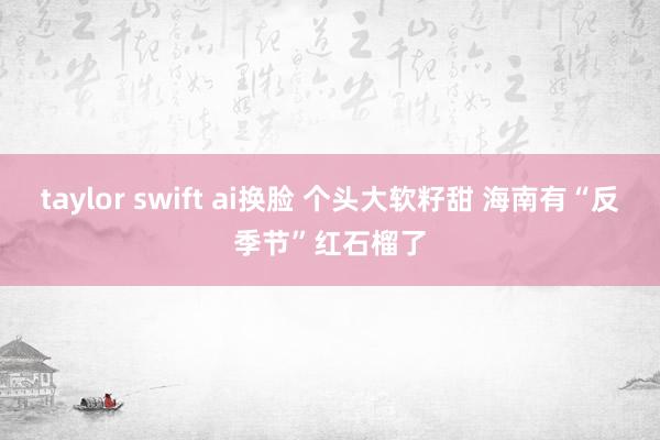 taylor swift ai换脸 个头大软籽甜 海南有“反季节”红石榴了