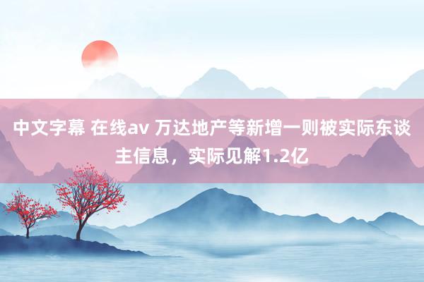 中文字幕 在线av 万达地产等新增一则被实际东谈主信息，实际见解1.2亿