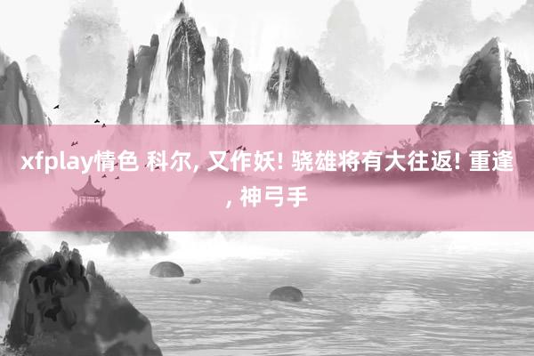 xfplay情色 科尔， 又作妖! 骁雄将有大往返! 重逢， 神弓手